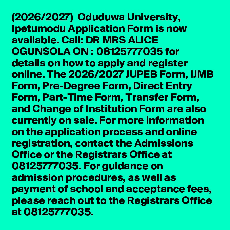(2026/2027)  Oduduwa University, Ipetumodu Application Form is now available. Call: DR MRS ALICE OGUNSOLA ON : 08125777035 for details on how to apply and register online. The 2026/2027 JUPEB Form, IJMB Form, Pre-Degree Form, Direct Entry Form, Part-Time Form, Transfer Form, and Change of Institution Form are also currently on sale. For more information on the application process and online registration, contact the Admissions Office or the Registrars Office at 08125777035. For guidance on admission procedures, as well as payment of school and acceptance fees, please reach out to the Registrars Office at 08125777035.