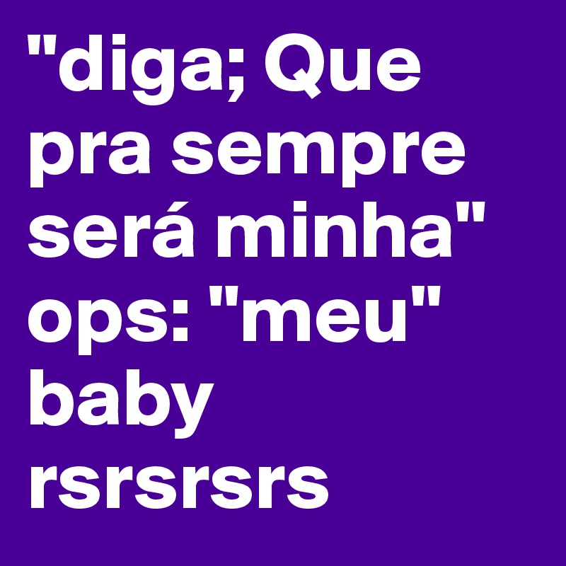 "diga; Que pra sempre será minha"
ops: "meu"
baby 
rsrsrsrs