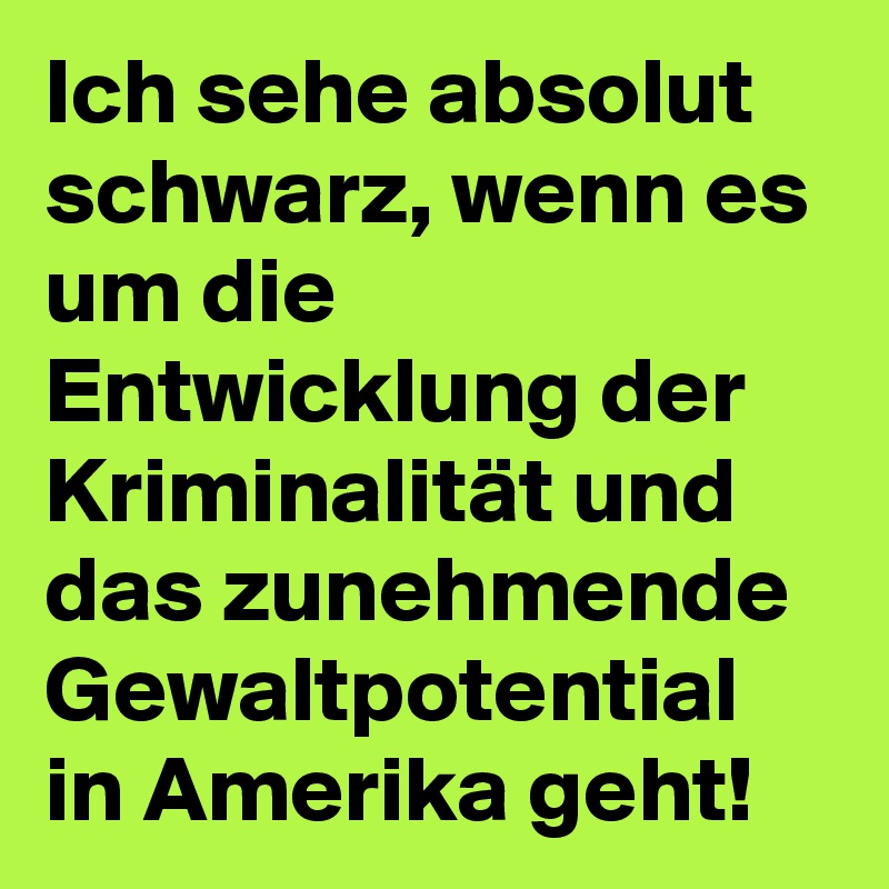 Ich sehe absolut schwarz, wenn es um die Entwicklung der Kriminalität und das zunehmende Gewaltpotential in Amerika geht!