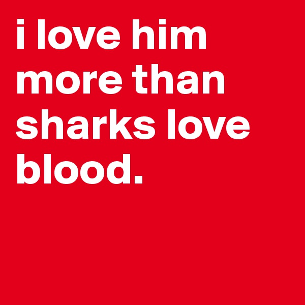 i love him more than sharks love blood.    

