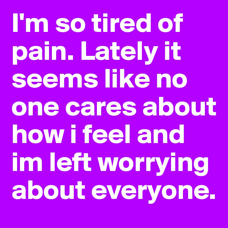 I'm so tired of pain. Lately it seems like no one cares about how i feel and im left worrying about everyone.
