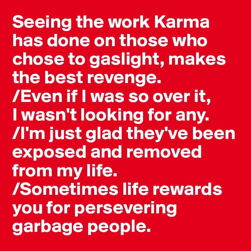 Seeing the work Karma has done on those who chose to gaslight, makes the best revenge.
/Even if I was so over it, 
I wasn't looking for any. 
/I'm just glad they've been exposed and removed from my life.
/Sometimes life rewards you for persevering garbage people.