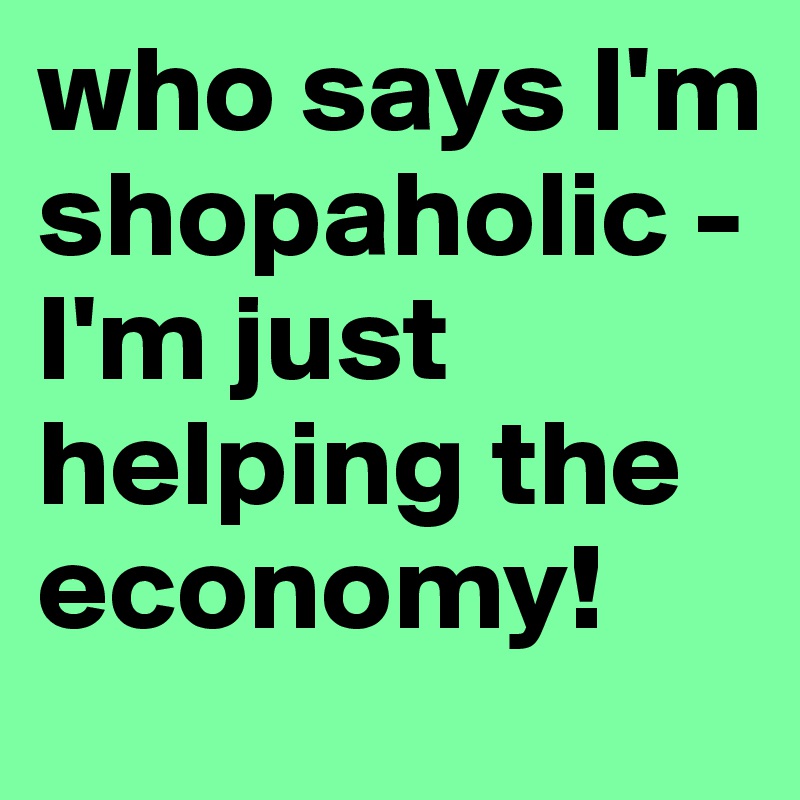 who says I'm shopaholic - I'm just helping the economy!