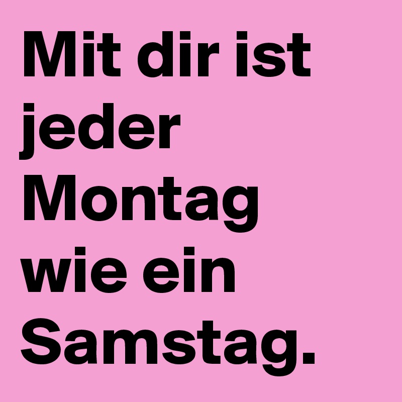 Mit dir ist jeder Montag wie ein Samstag. 