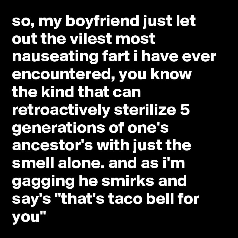 so, my boyfriend just let out the vilest most nauseating fart i have ever encountered, you know the kind that can retroactively sterilize 5 generations of one's ancestor's with just the smell alone. and as i'm gagging he smirks and say's "that's taco bell for you"