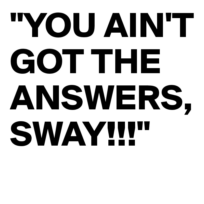"YOU AIN'T GOT THE ANSWERS, SWAY!!!"