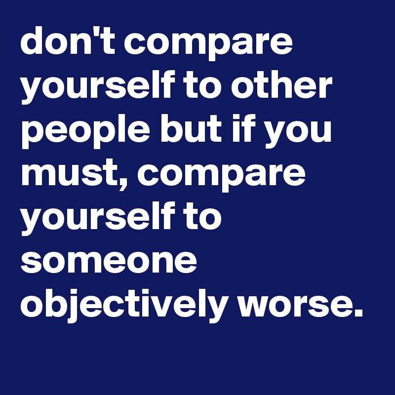 don't compare yourself to other people but if you must, compare ...