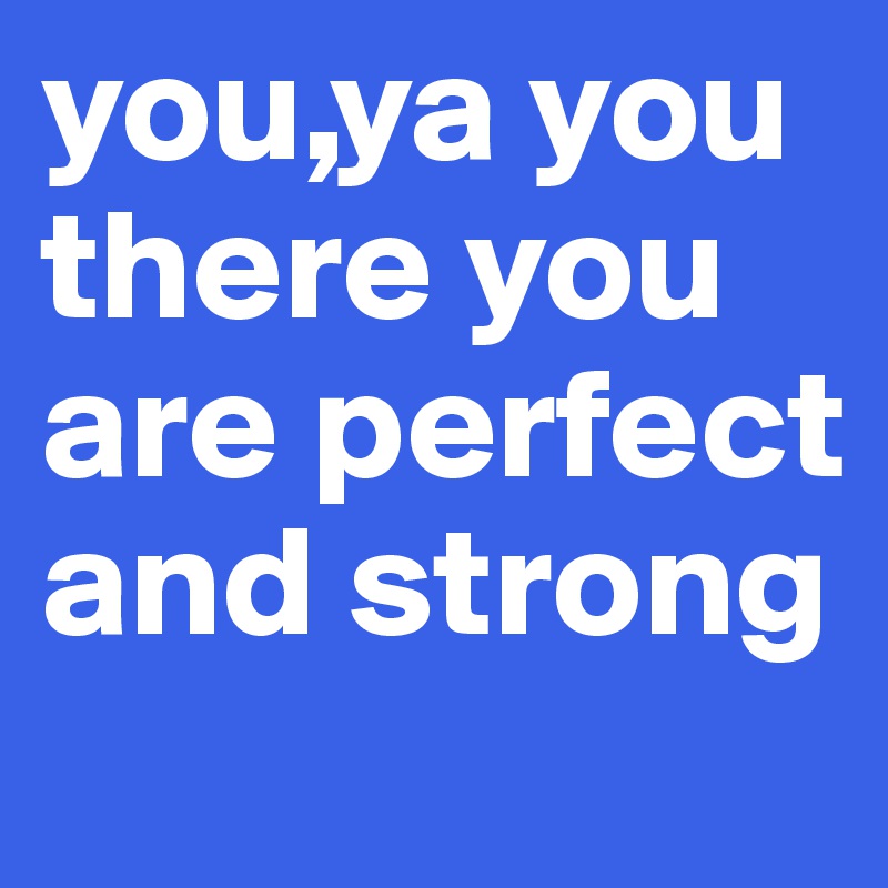 you,ya you there you are perfect and strong