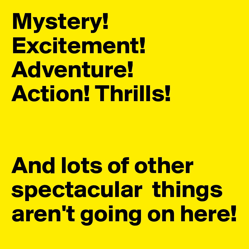Mystery! Excitement! Adventure! 
Action! Thrills!


And lots of other spectacular  things aren't going on here!