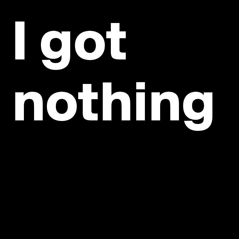 I got nothing