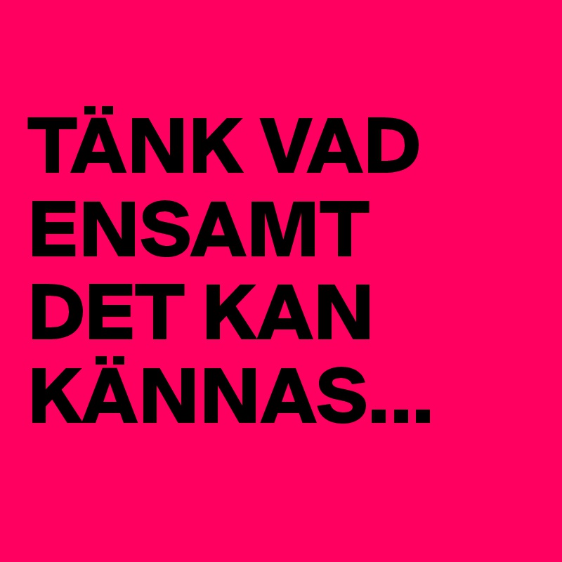 
TÄNK VAD ENSAMT DET KAN KÄNNAS...
