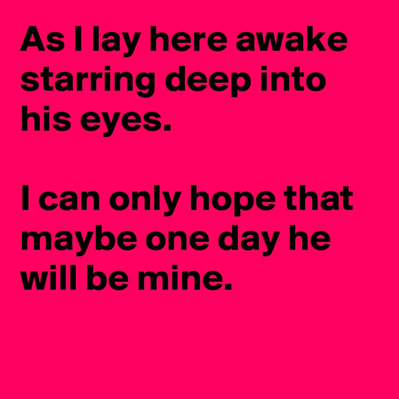 As I lay here awake starring deep into his eyes.

I can only hope that maybe one day he will be mine.

