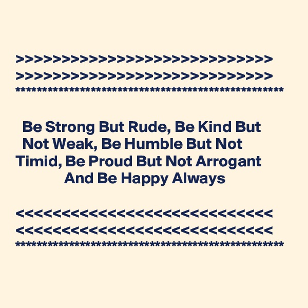 

>>>>>>>>>>>>>>>>>>>>>>>>>>>>
>>>>>>>>>>>>>>>>>>>>>>>>>>>>
**************************************************

  Be Strong But Rude, Be Kind But           Not Weak, Be Humble But Not        Timid, Be Proud But Not Arrogant                       And Be Happy Always

<<<<<<<<<<<<<<<<<<<<<<<<<<<<
<<<<<<<<<<<<<<<<<<<<<<<<<<<<
**************************************************