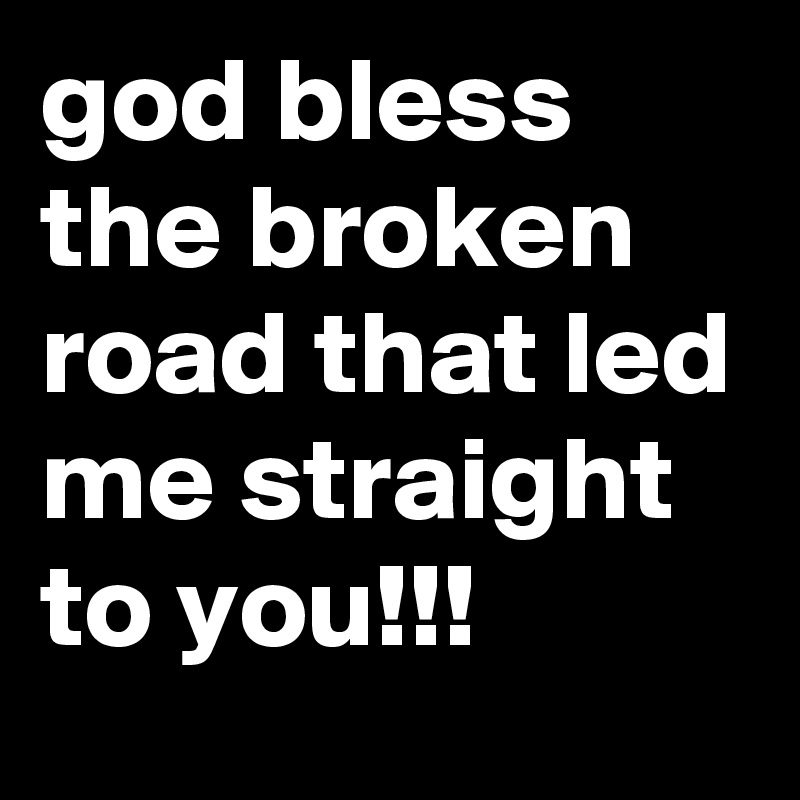 god bless the broken road that led me straight to you!!!