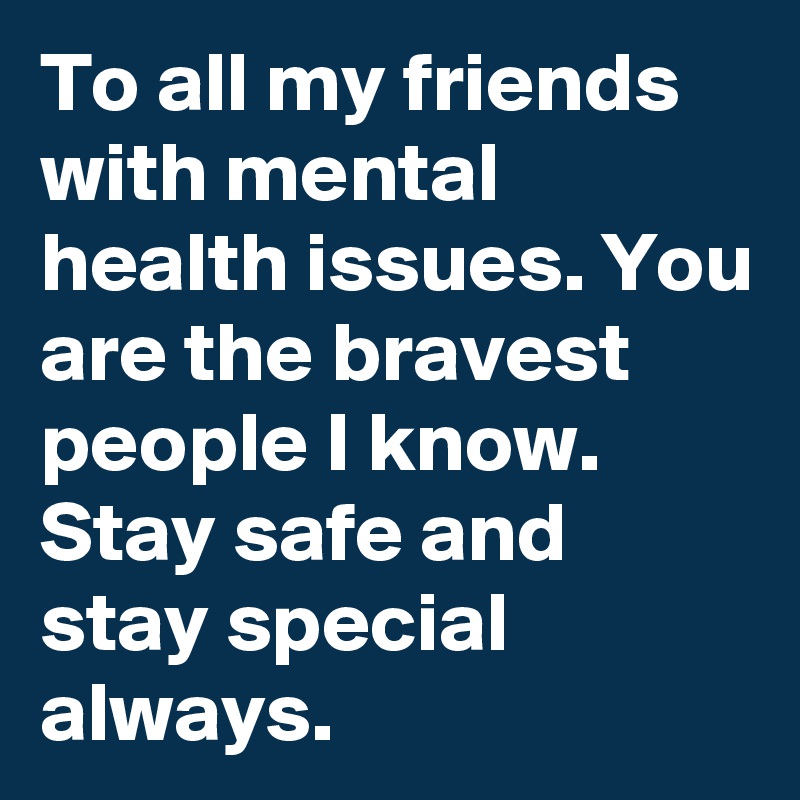 To all my friends with mental health issues. You are the bravest people I know. Stay safe and stay special always.