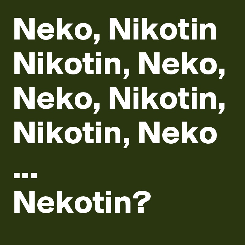Neko, Nikotin
Nikotin, Neko,
Neko, Nikotin,
Nikotin, Neko
... 
Nekotin? 