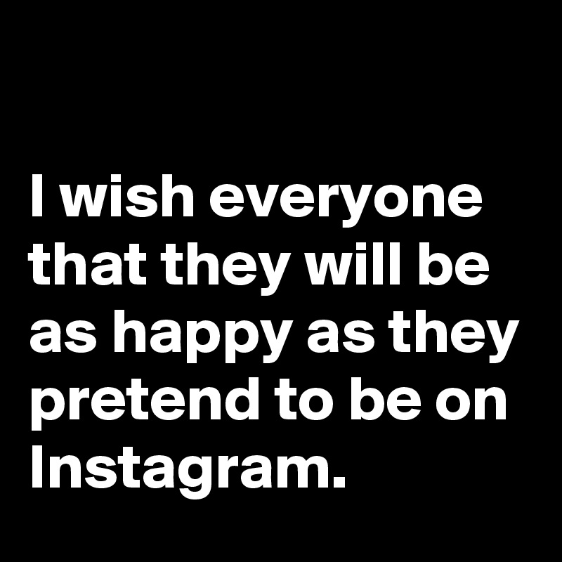 

I wish everyone that they will be as happy as they pretend to be on Instagram. 