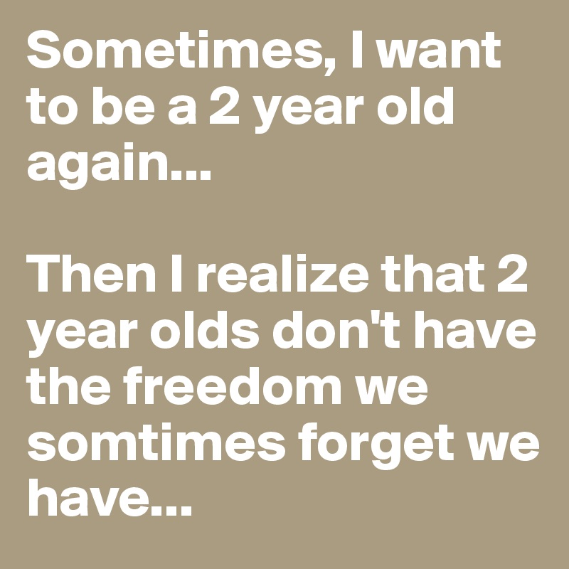 Sometimes, I want to be a 2 year old again...

Then I realize that 2 year olds don't have the freedom we somtimes forget we have...