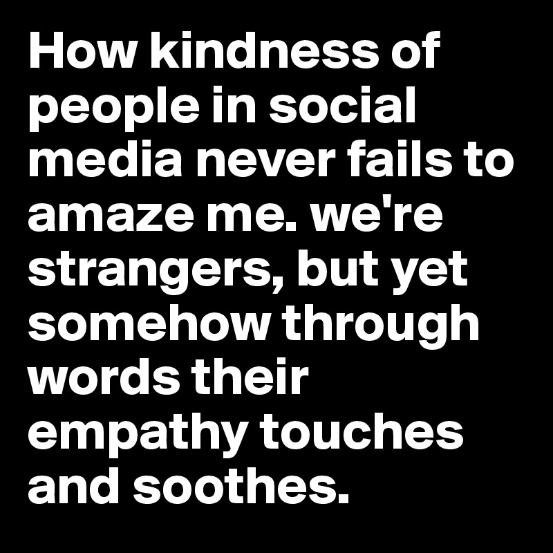 How kindness of people in social media never fails to amaze me. we're strangers, but yet somehow through words their empathy touches and soothes.