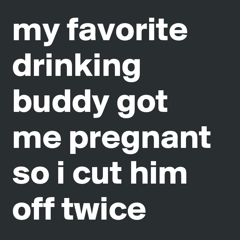 my favorite drinking buddy got me pregnant so i cut him off twice 