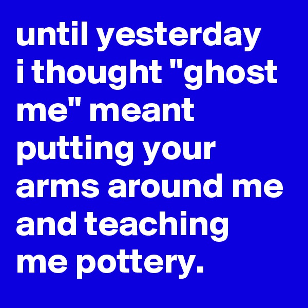 until yesterday 
i thought "ghost me" meant putting your arms around me and teaching me pottery.