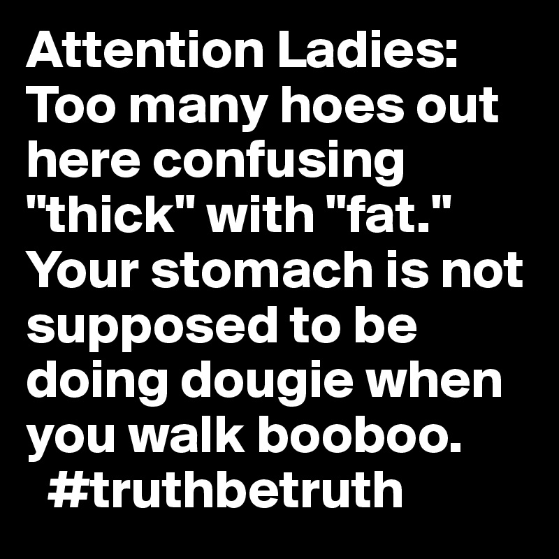 Attention Ladies: Too many hoes out here confusing "thick" with "fat." Your stomach is not supposed to be doing dougie when you walk booboo.
  #truthbetruth