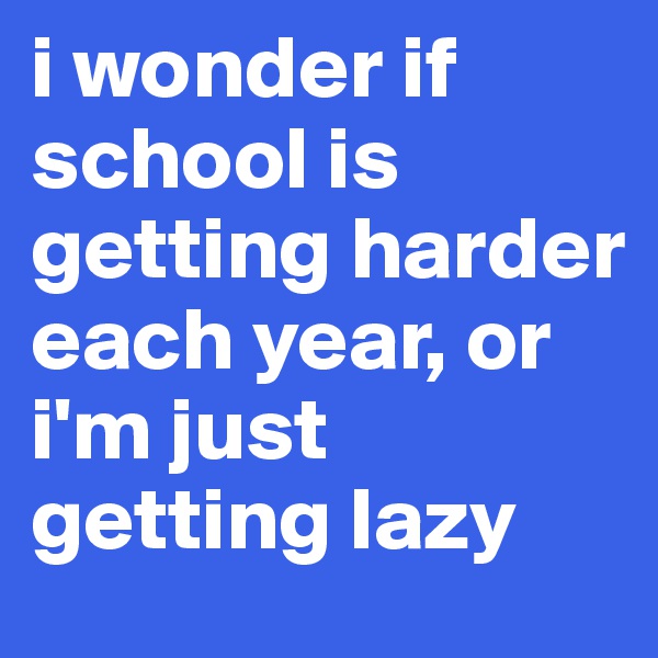 i wonder if school is getting harder each year, or i'm just getting lazy