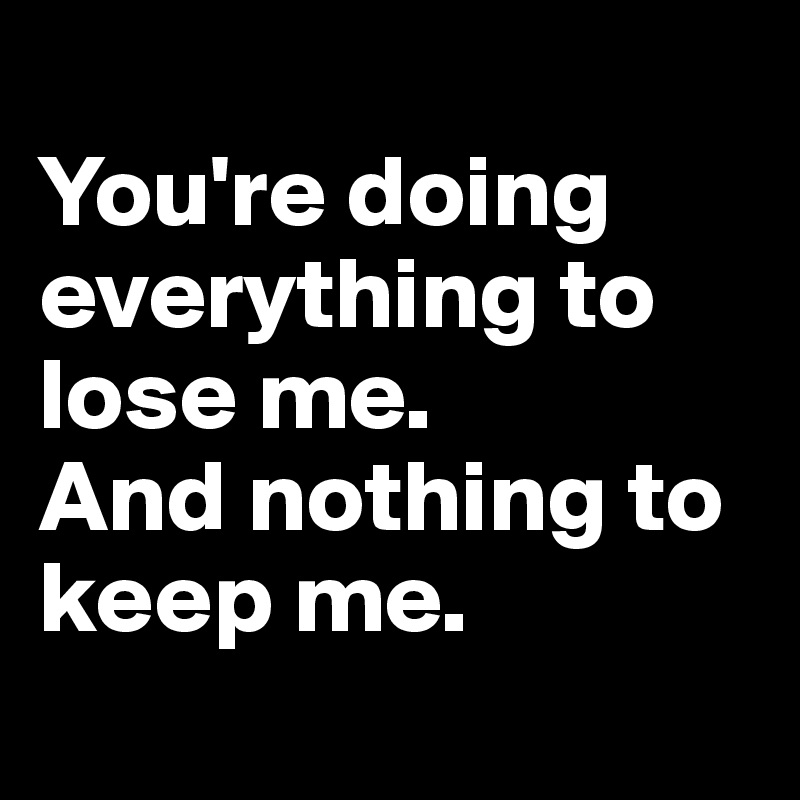 
You're doing everything to lose me. 
And nothing to keep me.
