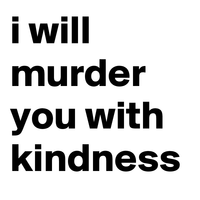 i will murder you with kindness 