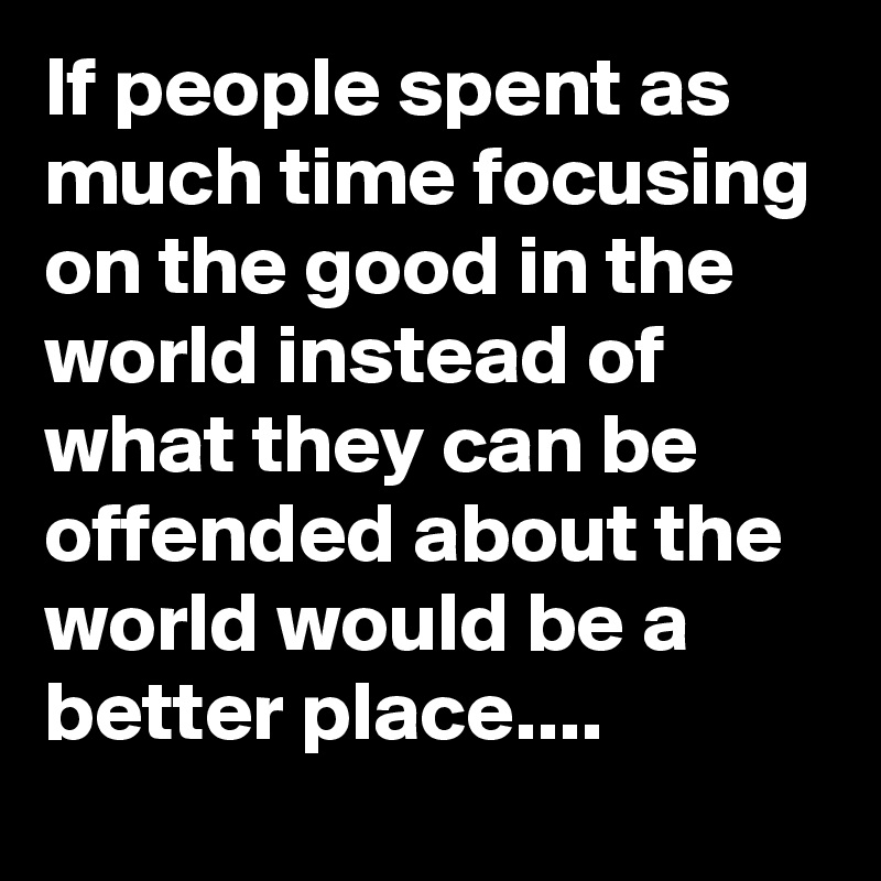 If people spent as much time focusing on the good in the world instead of what they can be offended about the world would be a better place....