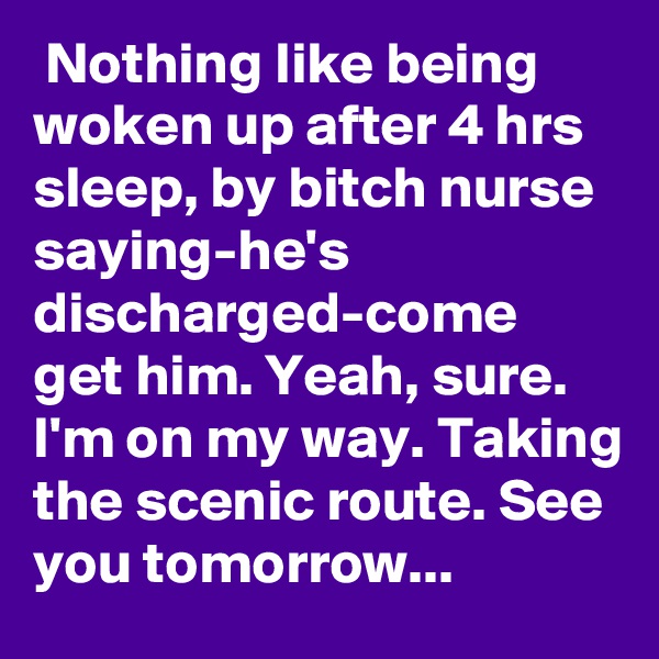  Nothing like being woken up after 4 hrs sleep, by bitch nurse saying-he's discharged-come get him. Yeah, sure. I'm on my way. Taking the scenic route. See you tomorrow...