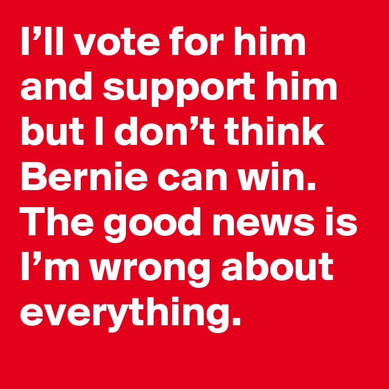 I’ll vote for him and support him but I don’t think Bernie can win. The good news is I’m wrong about everything.