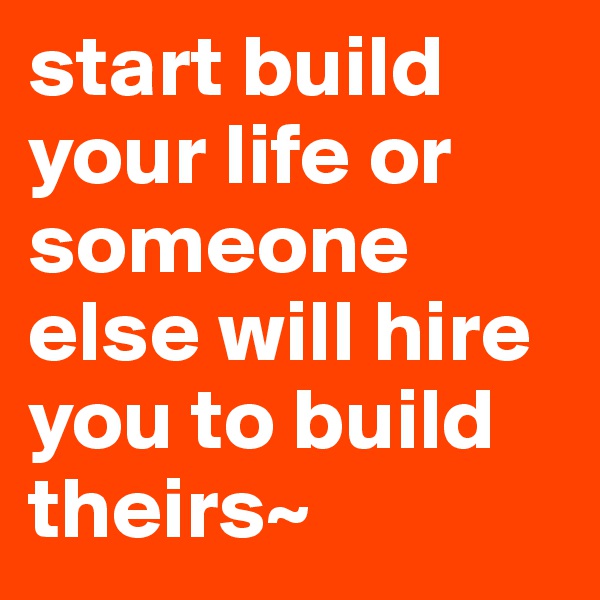 start build your life or someone else will hire you to build theirs~