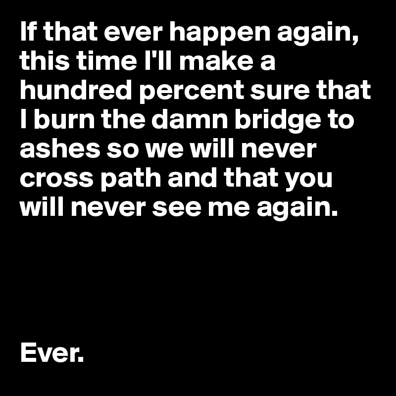 If that ever happen again, this time I'll make a hundred percent sure that I burn the damn bridge to ashes so we will never cross path and that you will never see me again.




Ever.
