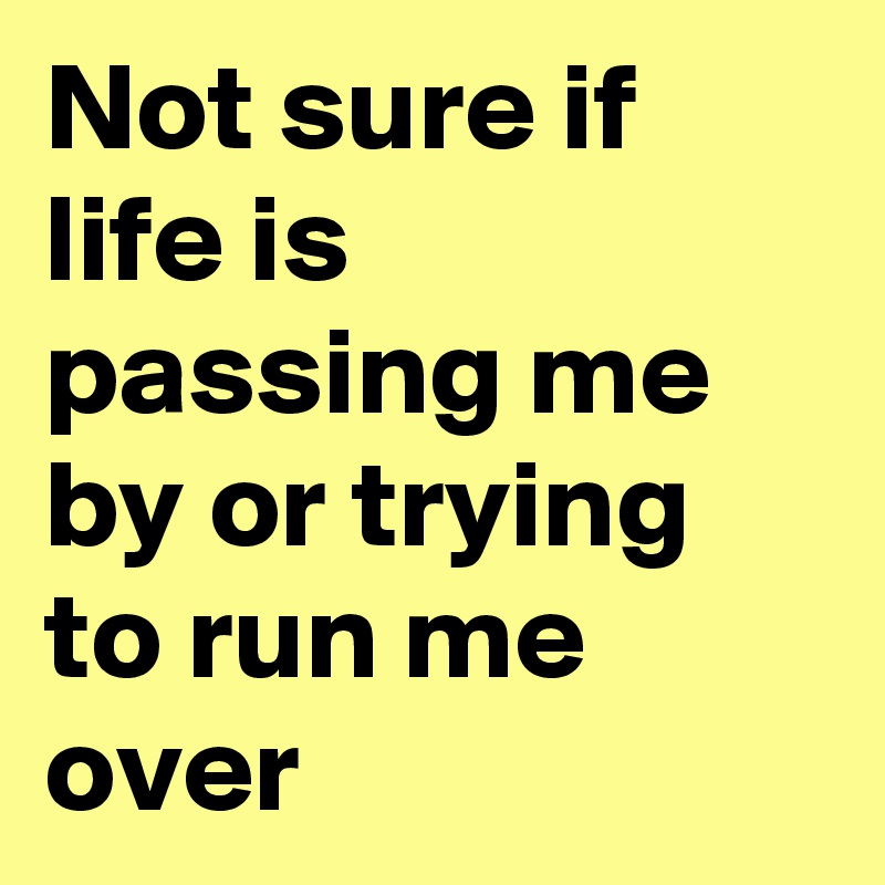 Not sure if life is passing me by or trying to run me over