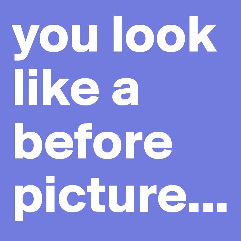 you look like a before picture...