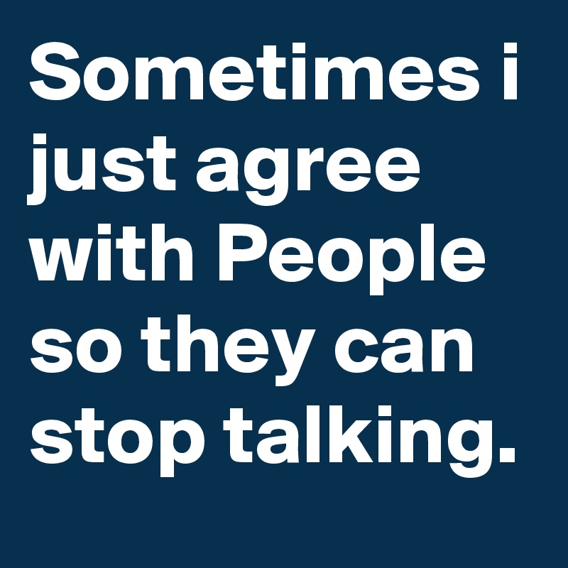 Sometimes i just agree with People so they can stop talking.
