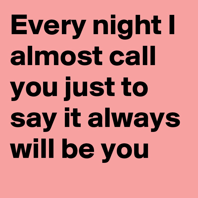 Every night I almost call you just to say it always will be you