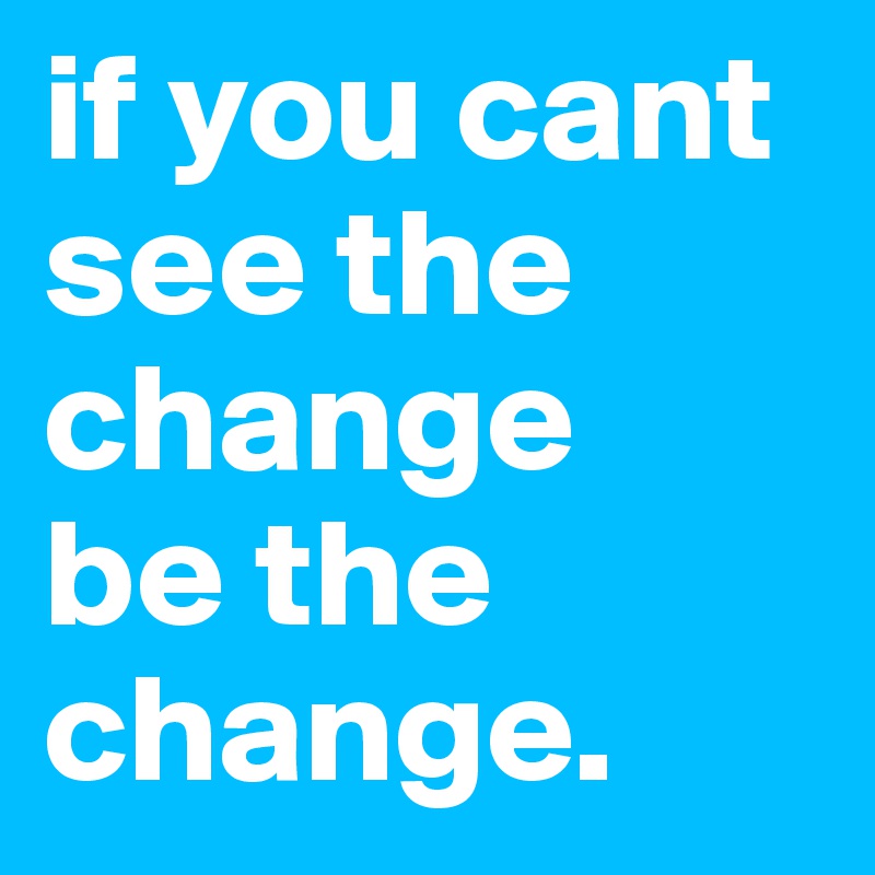 if you cant see the change
be the 
change.