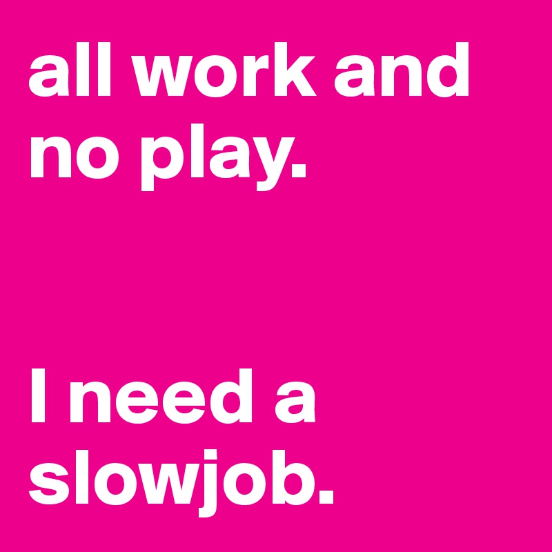 all work and no play.


I need a slowjob.