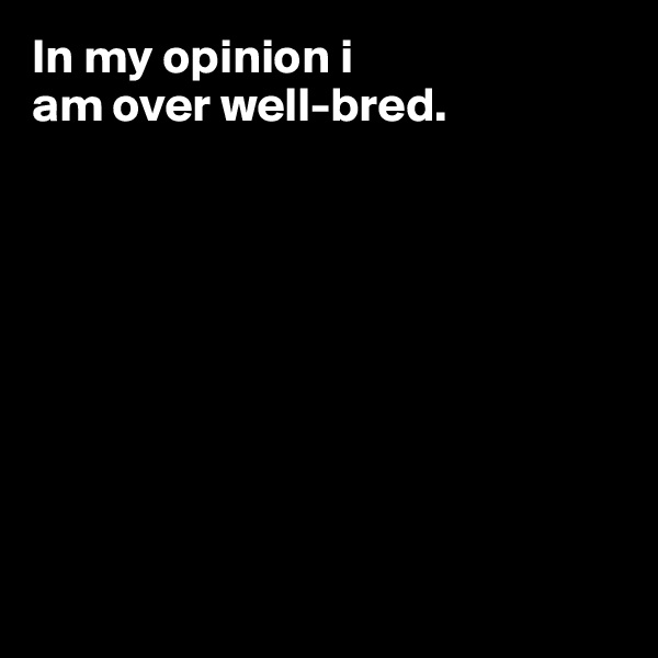 In my opinion i 
am over well-bred.









