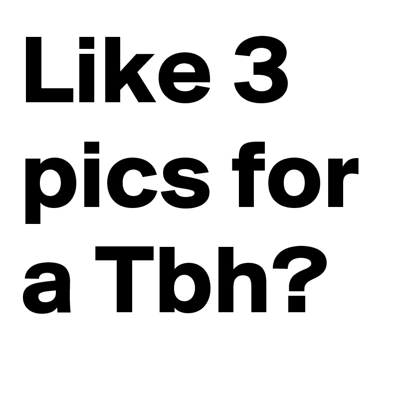 Like 3 pics for a Tbh?