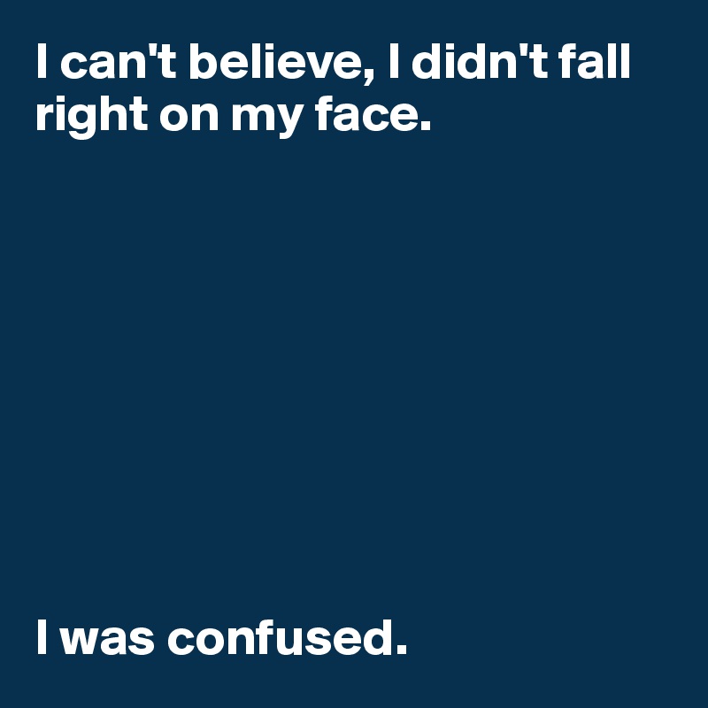 I can't believe, I didn't fall right on my face. 









I was confused. 