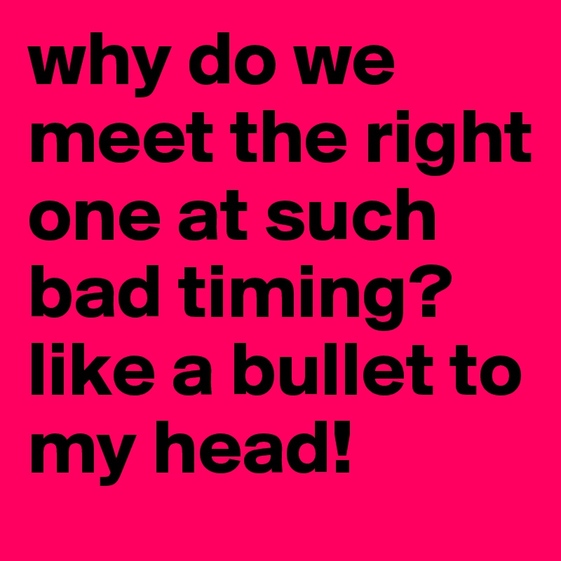 why do we meet the right one at such bad timing? like a bullet to my head!