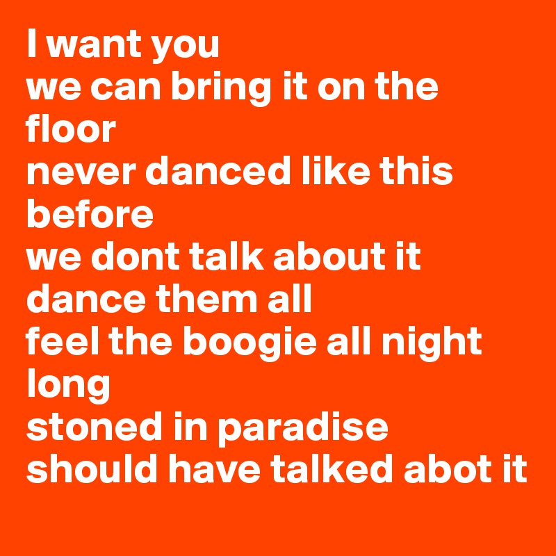 I want you
we can bring it on the floor
never danced like this before
we dont talk about it
dance them all
feel the boogie all night long
stoned in paradise
should have talked abot it