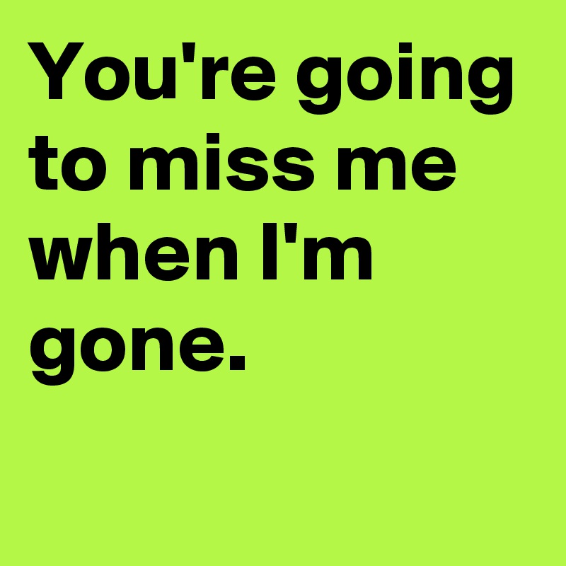 You're going to miss me when I'm gone.
