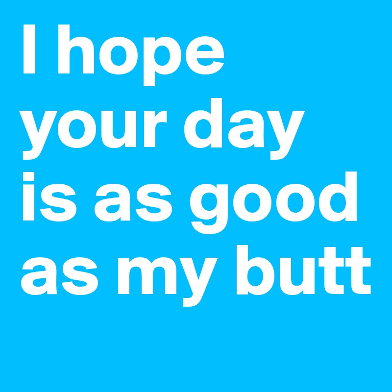 I hope your day is as good as my butt