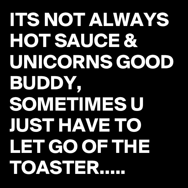 ITS NOT ALWAYS HOT SAUCE & UNICORNS GOOD BUDDY, SOMETIMES U JUST HAVE TO LET GO OF THE TOASTER.....