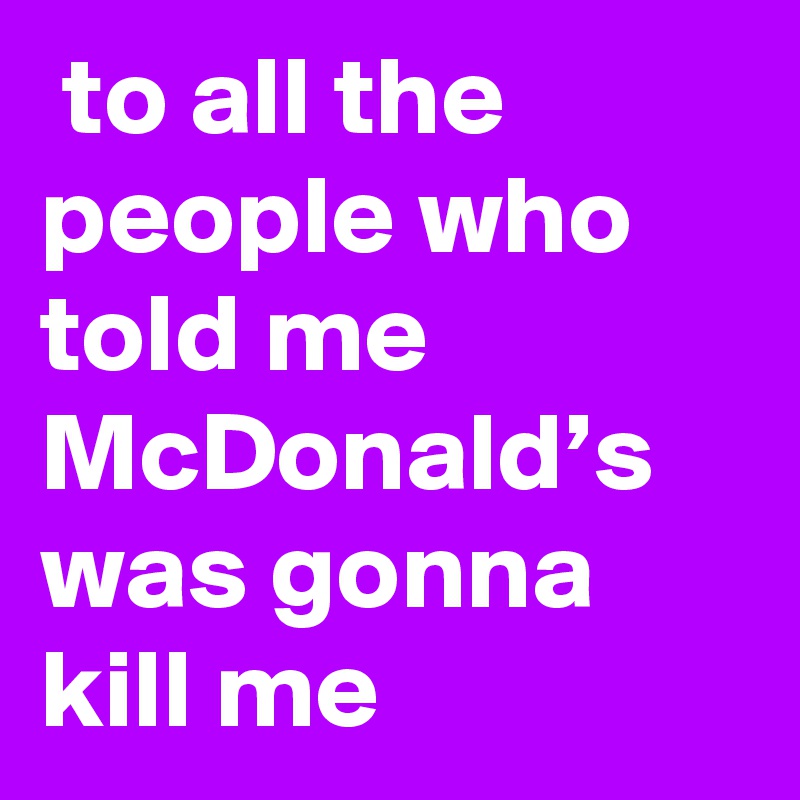  to all the people who told me McDonald’s was gonna kill me