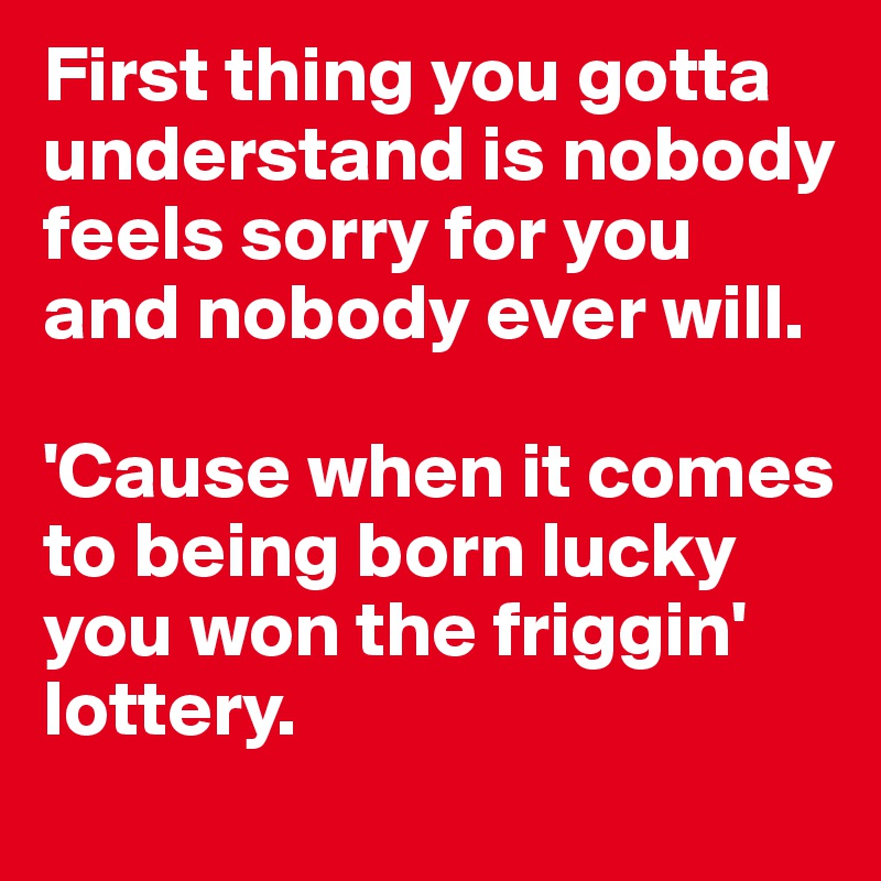 First thing you gotta understand is nobody feels sorry for you and nobody ever will.

'Cause when it comes to being born lucky you won the friggin' lottery.